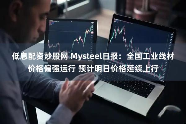 低息配资炒股网 Mysteel日报：全国工业线材价格偏强运行 预计明日价格延续上行