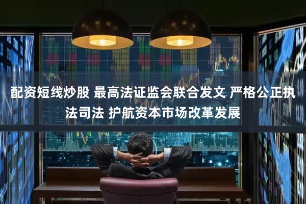 配资短线炒股 最高法证监会联合发文 严格公正执法司法 护航资本市场改革发展