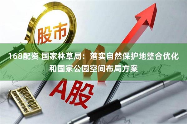 168配资 国家林草局：落实自然保护地整合优化和国家公园空间布局方案