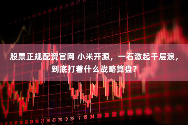 股票正规配资官网 小米开源，一石激起千层浪，到底打着什么战略算盘？