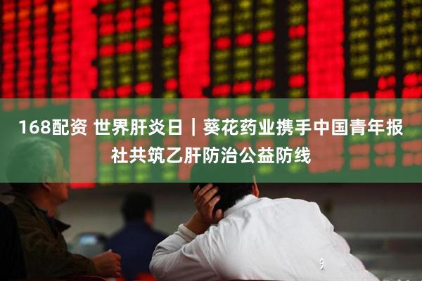 168配资 世界肝炎日｜葵花药业携手中国青年报社共筑乙肝防治公益防线