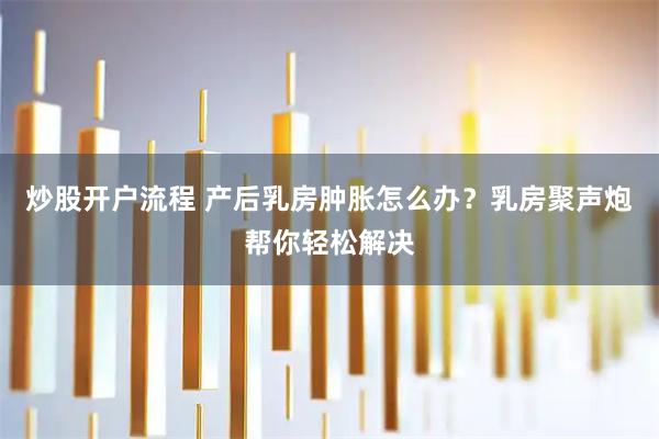 炒股开户流程 产后乳房肿胀怎么办？乳房聚声炮帮你轻松解决