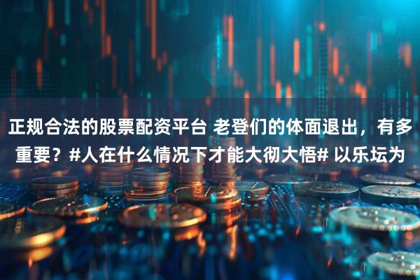 正规合法的股票配资平台 老登们的体面退出，有多重要？#人在什么情况下才能大彻大悟# 以乐坛为