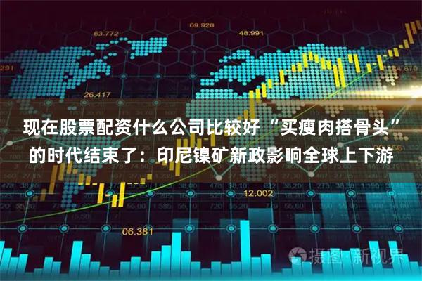 现在股票配资什么公司比较好 “买瘦肉搭骨头”的时代结束了：印尼镍矿新政影响全球上下游