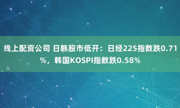 线上配资公司 日韩股市低开：日经225指数跌0.71%，韩国KOSPI指数跌0.58%