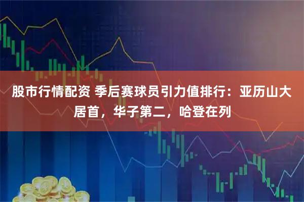股市行情配资 季后赛球员引力值排行：亚历山大居首，华子第二，哈登在列