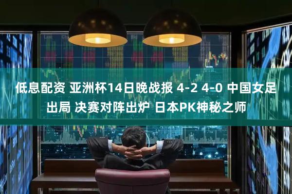 低息配资 亚洲杯14日晚战报 4-2 4-0 中国女足出局 决赛对阵出炉 日本PK神秘之师