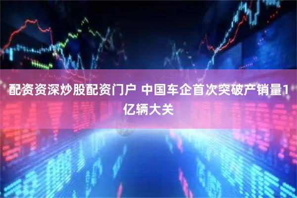 配资资深炒股配资门户 中国车企首次突破产销量1亿辆大关