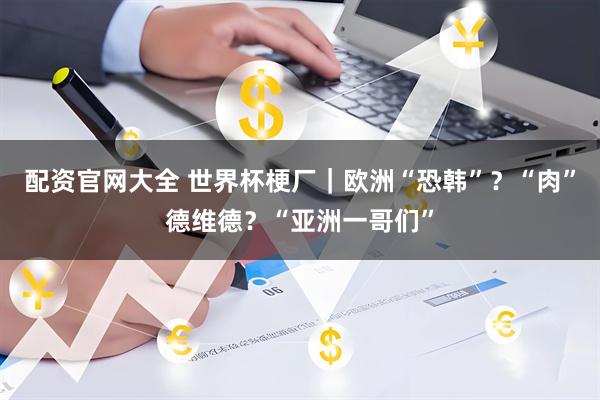 配资官网大全 世界杯梗厂｜欧洲“恐韩”？“肉”德维德？“亚洲一哥们”
