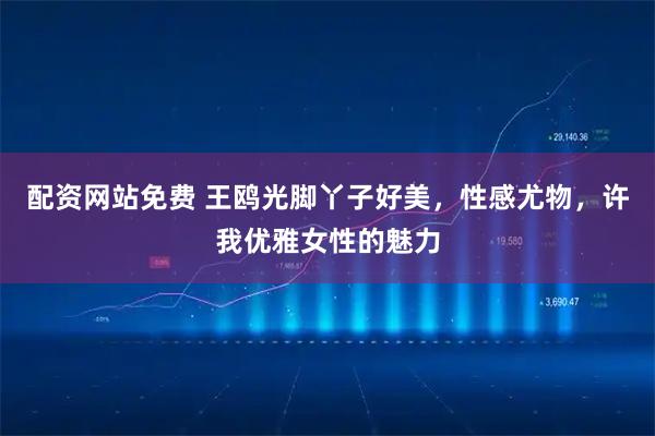 配资网站免费 王鸥光脚丫子好美,性感尤物,许我优雅女性的魅力
