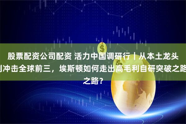 股票配资公司配资 活力中国调研行|从本土龙头到冲击全球前三,埃斯顿如何走出高毛利自研突破之路?