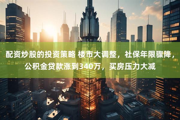 配资炒股的投资策略 楼市大调整，社保年限骤降，公积金贷款涨到340万，买房压力大减