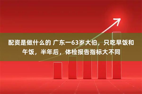 配资是做什么的 广东一63岁大伯，只吃早饭和午饭，半年后，体检报告指标大不同