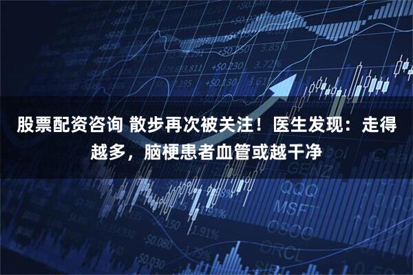 股票配资咨询 散步再次被关注！医生发现：走得越多，脑梗患者血管或越干净