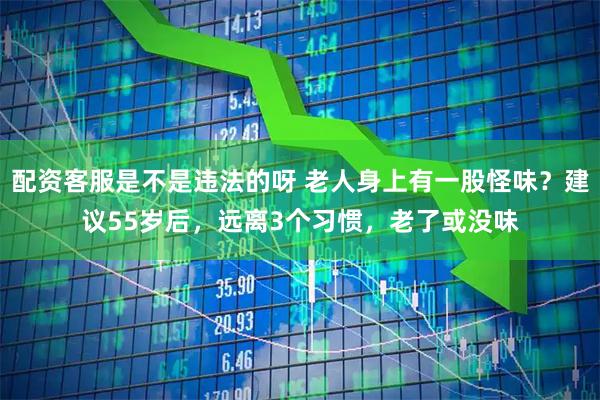 配资客服是不是违法的呀 老人身上有一股怪味？建议55岁后，远离3个习惯，老了或没味