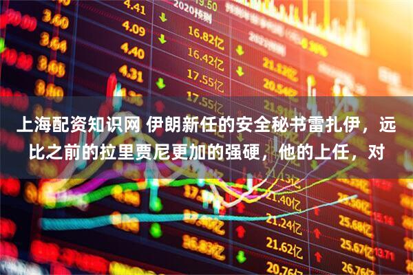上海配资知识网 伊朗新任的安全秘书雷扎伊，远比之前的拉里贾尼更加的强硬，他的上任，对