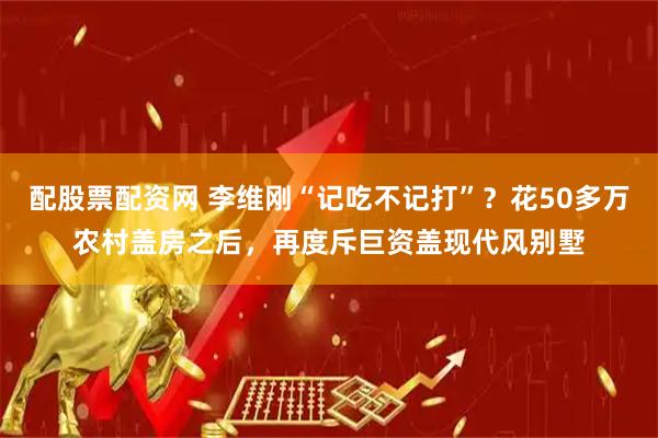 配股票配资网 李维刚“记吃不记打”？花50多万农村盖房之后，再度斥巨资盖现代风别墅