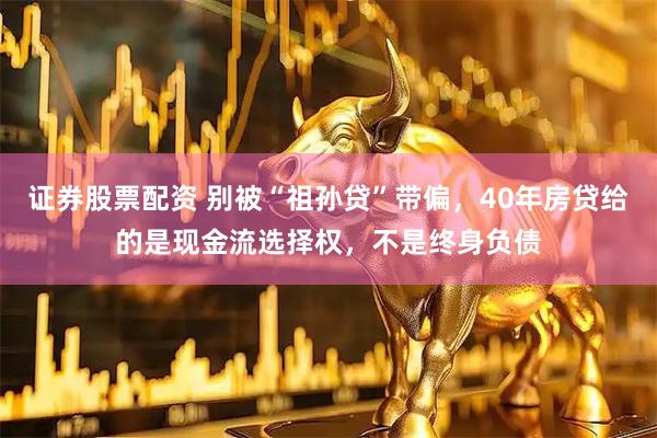 证券股票配资 别被“祖孙贷”带偏,40年房贷给的是现金流选择权,不是终身负债