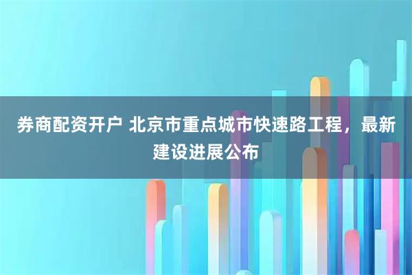 券商配资开户 北京市重点城市快速路工程，最新建设进展公布