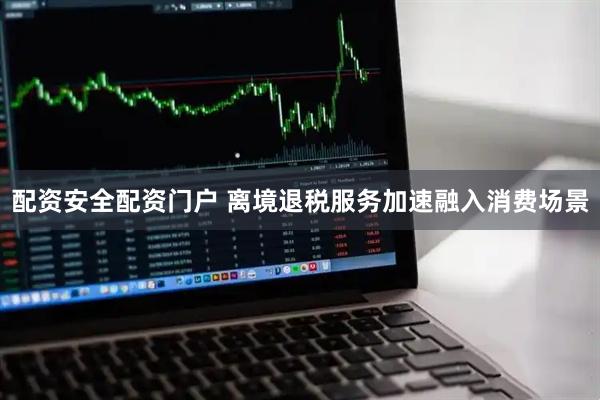 配资安全配资门户 离境退税服务加速融入消费场景