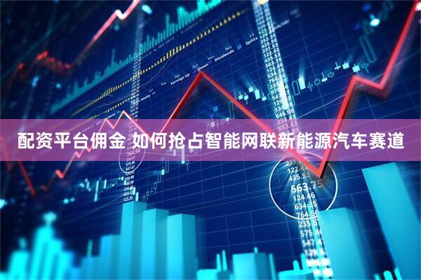 配资平台佣金 如何抢占智能网联新能源汽车赛道