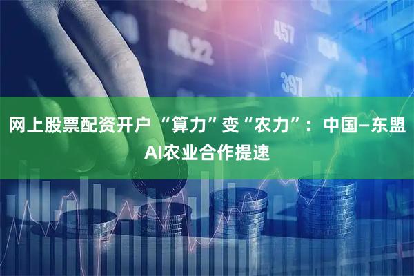 网上股票配资开户 “算力”变“农力”：中国—东盟AI农业合作提速
