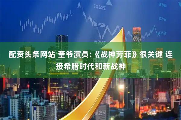 配资头条网站 奎爷演员:《战神劳菲》很关键 连接希腊时代和新战神